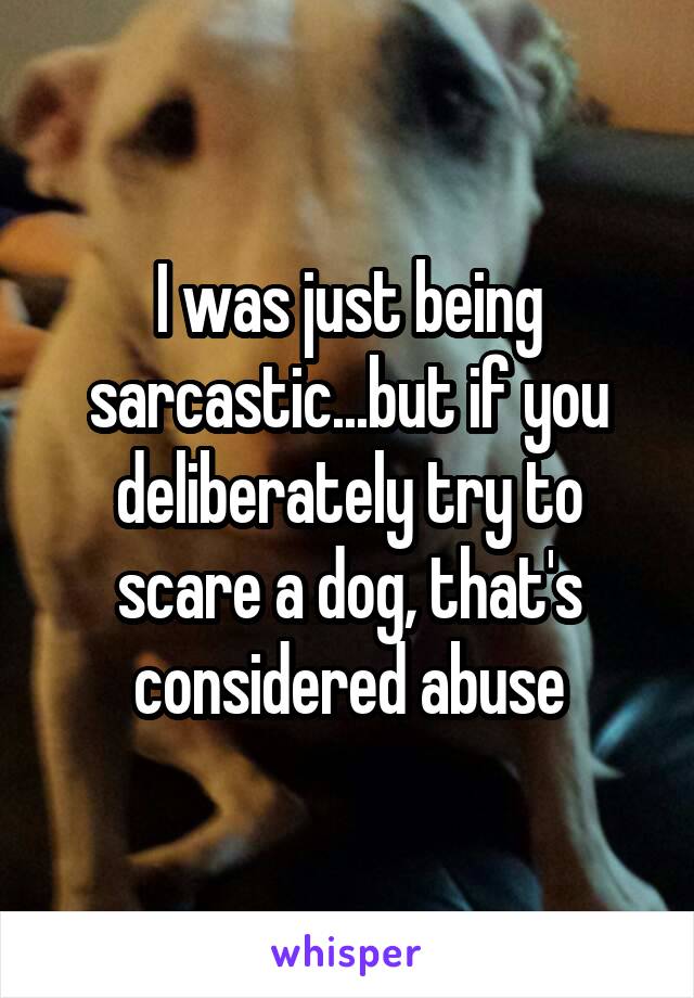 I was just being sarcastic...but if you deliberately try to scare a dog, that's considered abuse