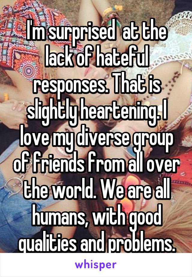 I'm surprised  at the lack of hateful responses. That is slightly heartening. I love my diverse group of friends from all over the world. We are all humans, with good qualities and problems.