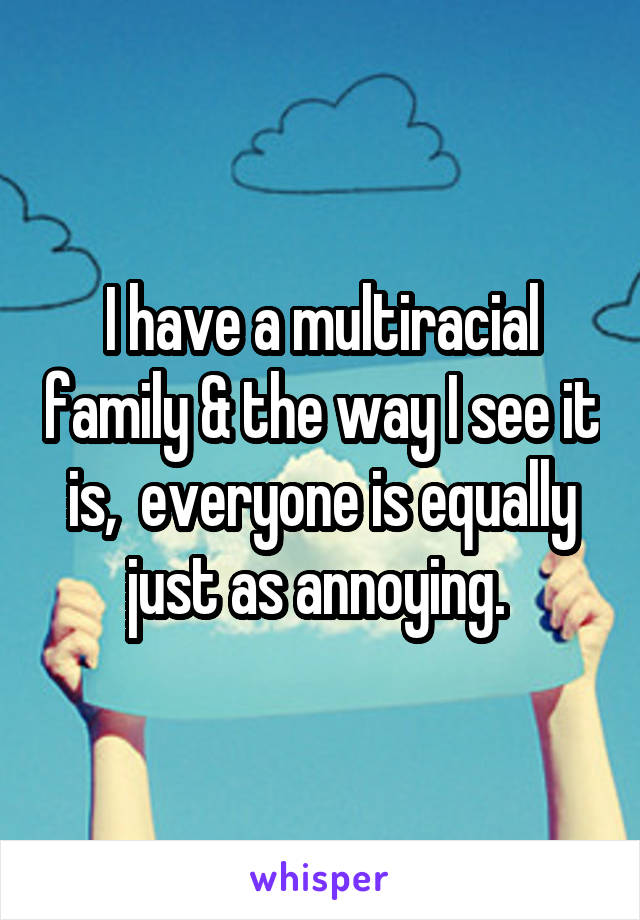 I have a multiracial family & the way I see it is,  everyone is equally just as annoying. 