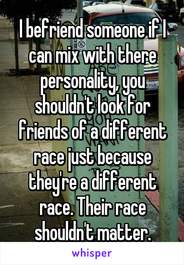 I befriend someone if I can mix with there personality, you shouldn't look for friends of a different race just because they're a different race. Their race shouldn't matter.