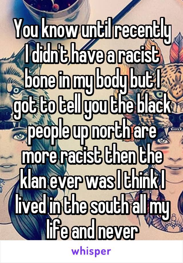 You know until recently I didn't have a racist bone in my body but I got to tell you the black people up north are more racist then the klan ever was I think I lived in the south all my life and never