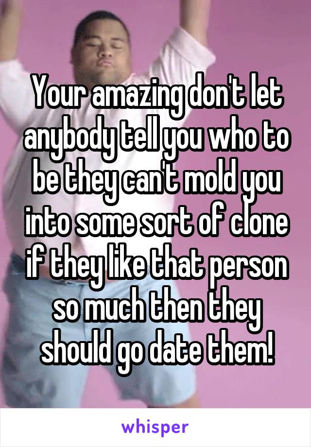 Your amazing don't let anybody tell you who to be they can't mold you into some sort of clone if they like that person so much then they should go date them!