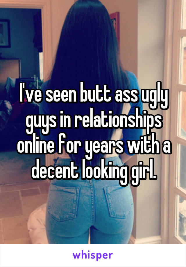 I've seen butt ass ugly guys in relationships online for years with a decent looking girl.