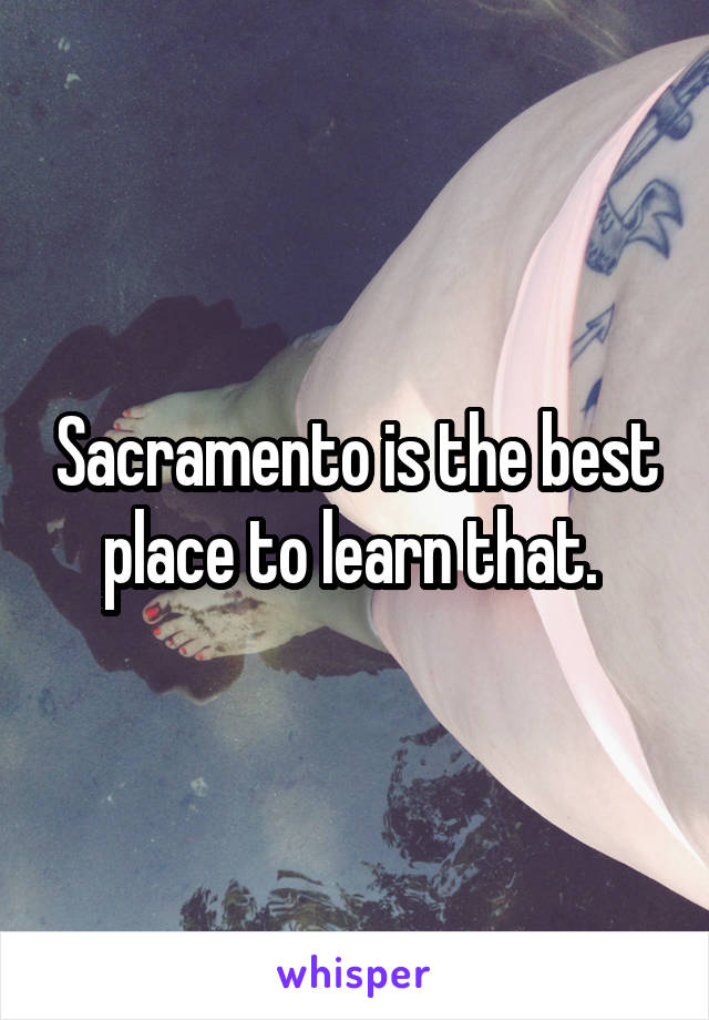 Sacramento is the best place to learn that. 