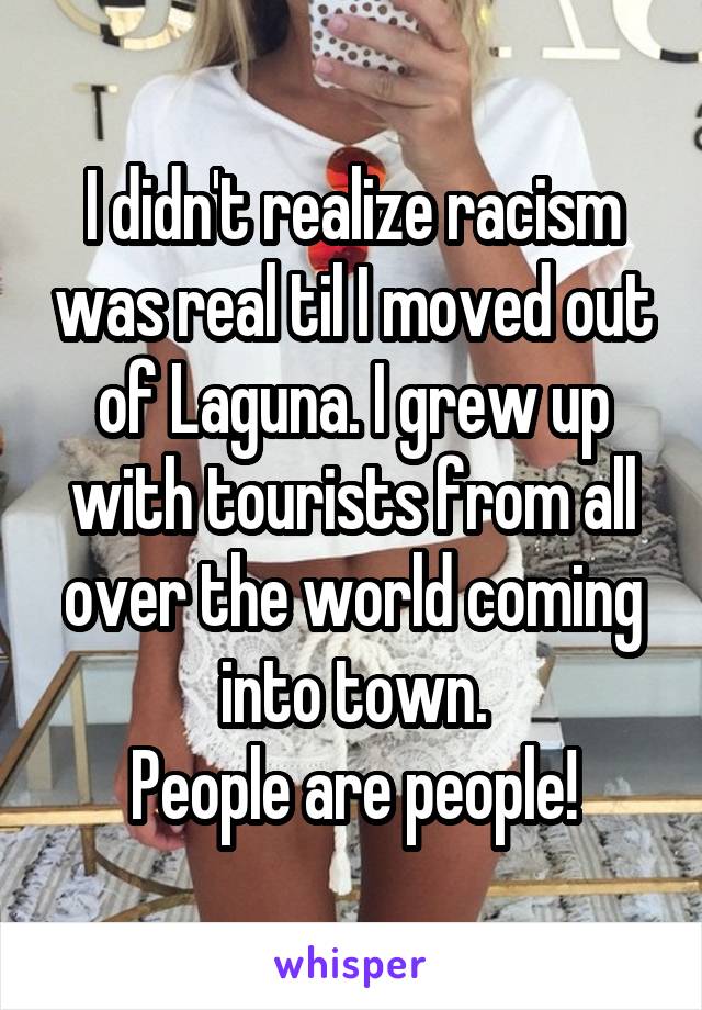 I didn't realize racism was real til I moved out of Laguna. I grew up with tourists from all over the world coming into town.
People are people!