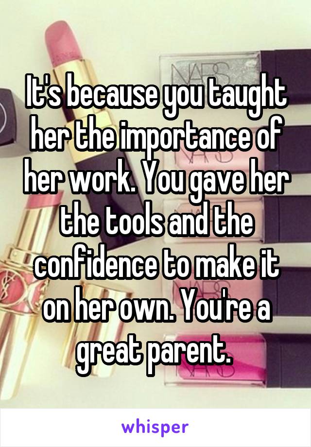 It's because you taught her the importance of her work. You gave her the tools and the confidence to make it on her own. You're a great parent. 