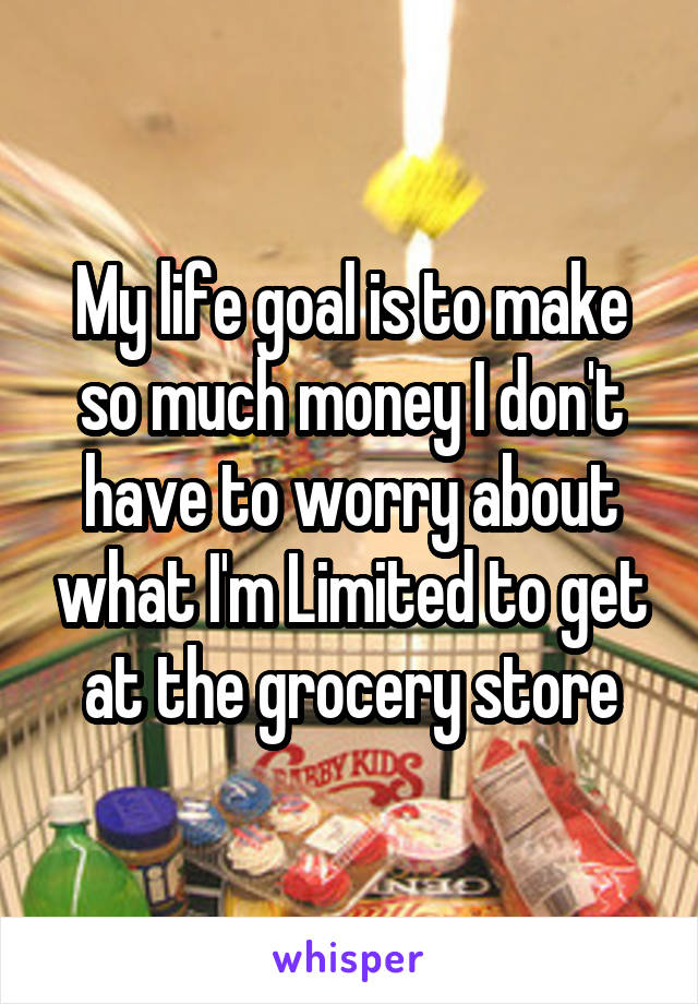 My life goal is to make so much money I don't have to worry about what I'm Limited to get at the grocery store