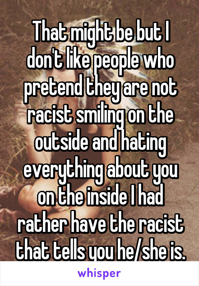 That might be but I don't like people who pretend they are not racist smiling on the outside and hating everything about you on the inside I had rather have the racist that tells you he/she is.