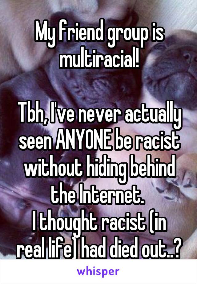 My friend group is multiracial!

Tbh, I've never actually seen ANYONE be racist without hiding behind the Internet. 
I thought racist (in real life) had died out..?