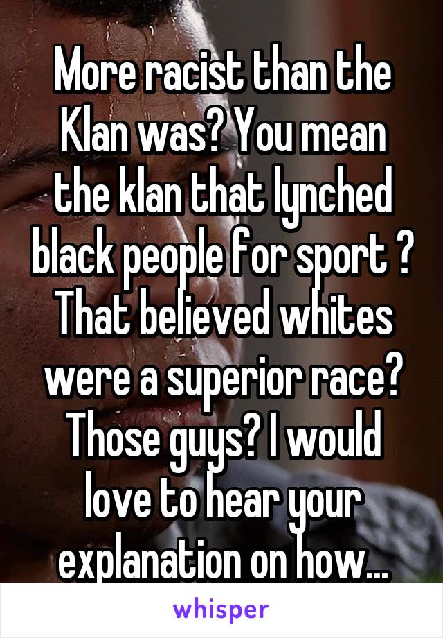 More racist than the Klan was? You mean the klan that lynched black people for sport ? That believed whites were a superior race? Those guys? I would love to hear your explanation on how...