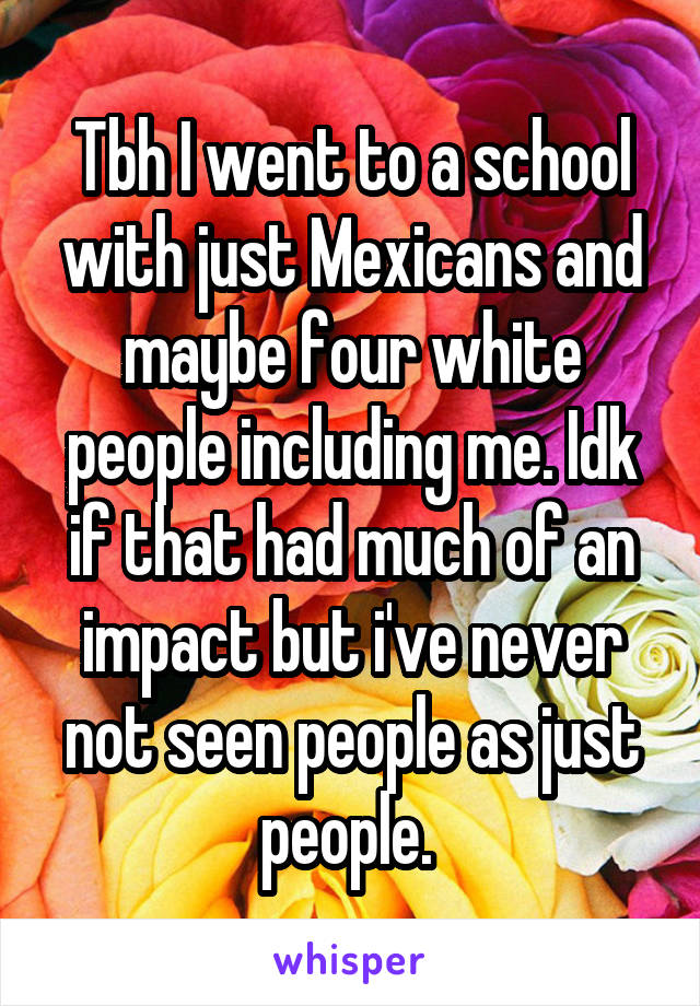 Tbh I went to a school with just Mexicans and maybe four white people including me. Idk if that had much of an impact but i've never not seen people as just people. 