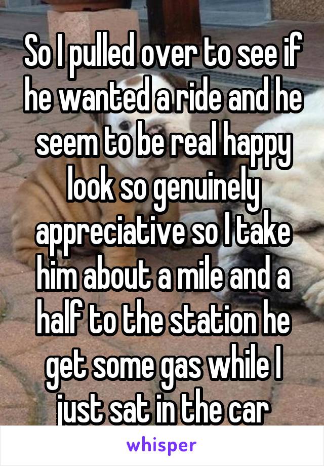 So I pulled over to see if he wanted a ride and he seem to be real happy look so genuinely appreciative so I take him about a mile and a half to the station he get some gas while I just sat in the car