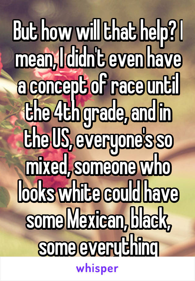 But how will that help? I mean, I didn't even have a concept of race until the 4th grade, and in the US, everyone's so mixed, someone who looks white could have some Mexican, black, some everything