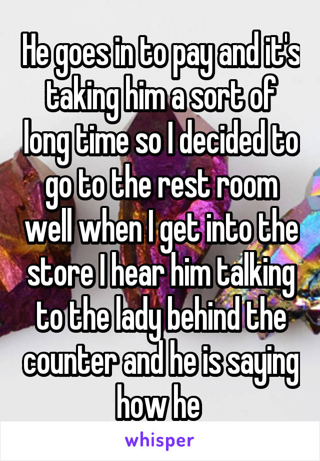 He goes in to pay and it's taking him a sort of long time so I decided to go to the rest room well when I get into the store I hear him talking to the lady behind the counter and he is saying how he 