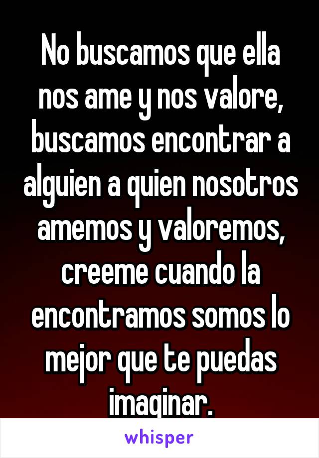 No buscamos que ella nos ame y nos valore, buscamos encontrar a alguien a quien nosotros amemos y valoremos, creeme cuando la encontramos somos lo mejor que te puedas imaginar.