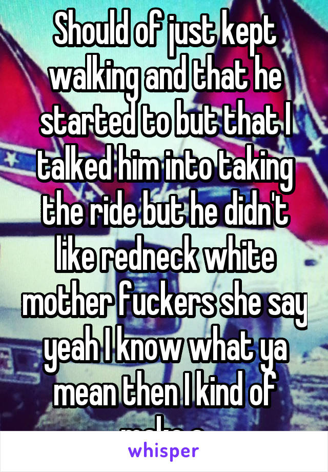 Should of just kept walking and that he started to but that I talked him into taking the ride but he didn't like redneck white mother fuckers she say yeah I know what ya mean then I kind of make a 