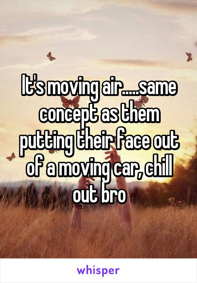 It's moving air.....same concept as them putting their face out of a moving car, chill out bro