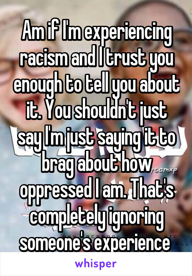 Am if I'm experiencing racism and I trust you enough to tell you about it. You shouldn't just say I'm just saying it to brag about how oppressed I am. That's completely ignoring someone's experience 