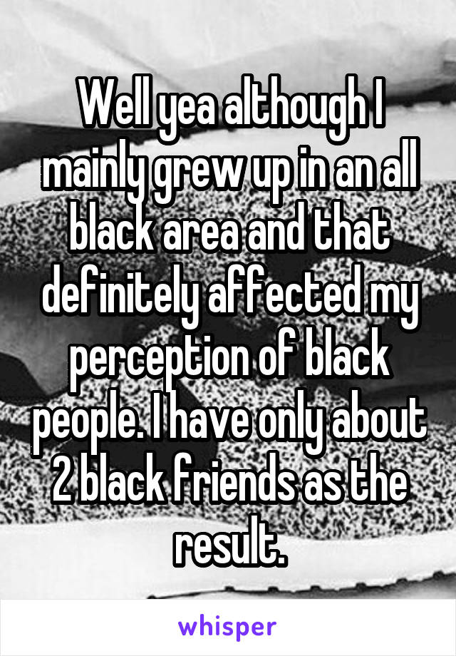 Well yea although I mainly grew up in an all black area and that definitely affected my perception of black people. I have only about 2 black friends as the result.