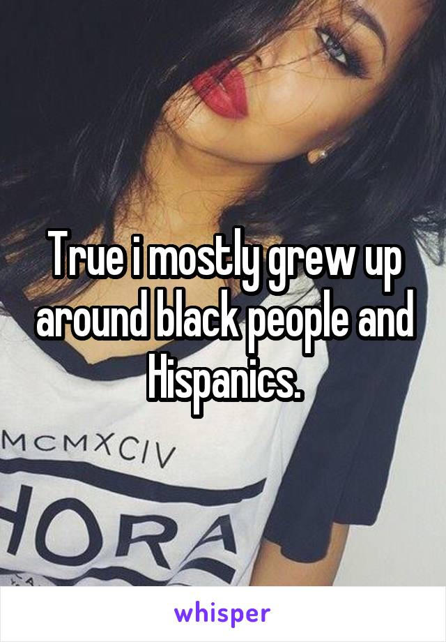 True i mostly grew up around black people and Hispanics.