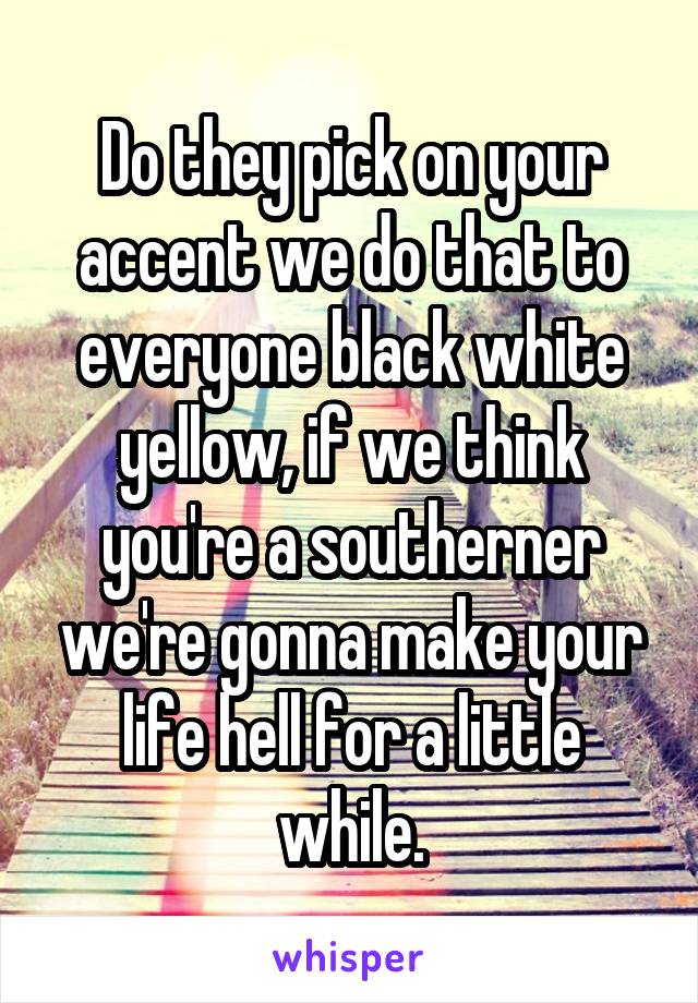 Do they pick on your accent we do that to everyone black white yellow, if we think you're a southerner we're gonna make your life hell for a little while.