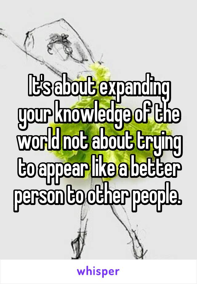 It's about expanding your knowledge of the world not about trying to appear like a better person to other people. 