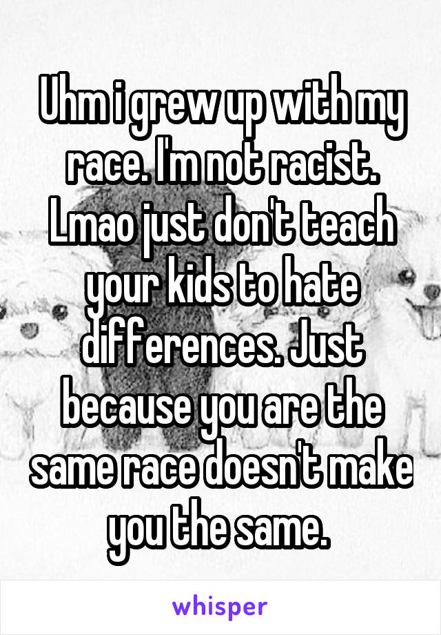 Uhm i grew up with my race. I'm not racist. Lmao just don't teach your kids to hate differences. Just because you are the same race doesn't make you the same. 