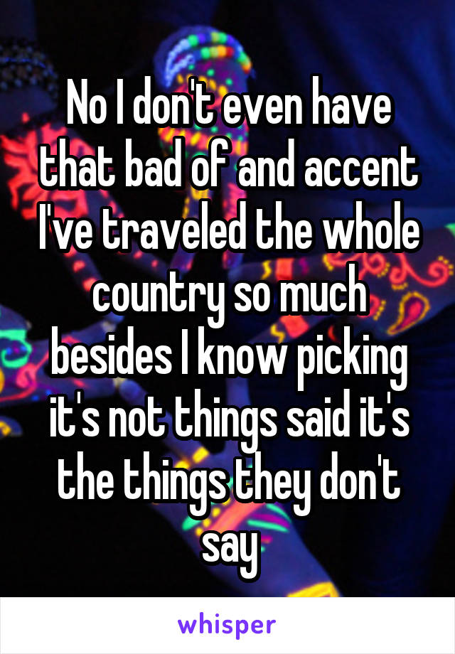 No I don't even have that bad of and accent I've traveled the whole country so much besides I know picking it's not things said it's the things they don't say