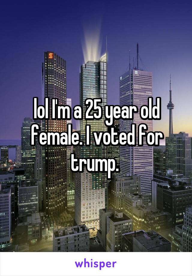 lol I'm a 25 year old female. I voted for trump. 