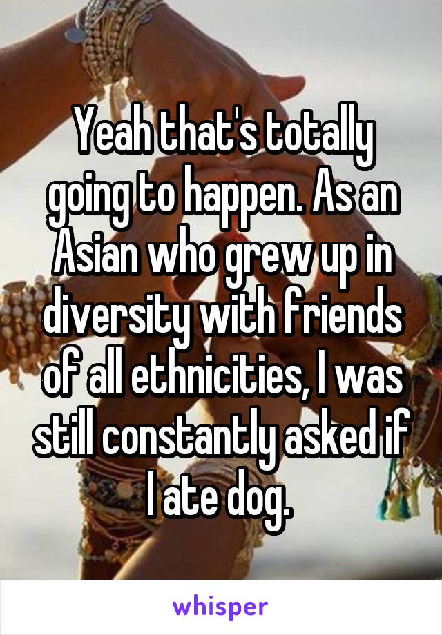 Yeah that's totally going to happen. As an Asian who grew up in diversity with friends of all ethnicities, I was still constantly asked if I ate dog. 