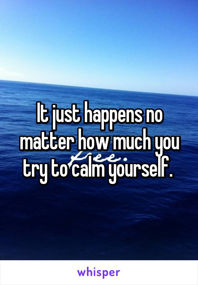 It just happens no matter how much you try to calm yourself. 