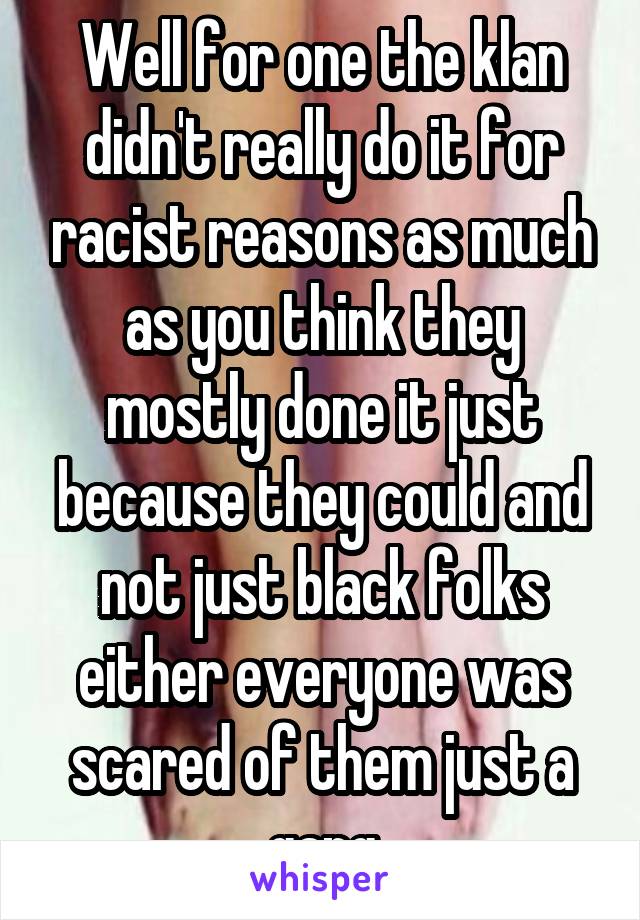 Well for one the klan didn't really do it for racist reasons as much as you think they mostly done it just because they could and not just black folks either everyone was scared of them just a gang