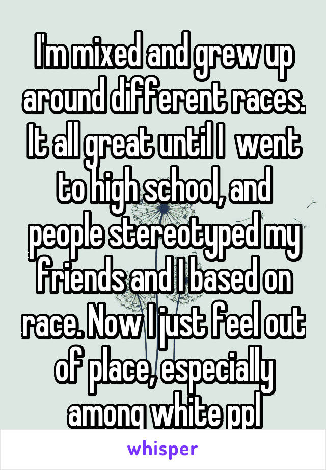 I'm mixed and grew up around different races. It all great until I  went to high school, and people stereotyped my friends and I based on race. Now I just feel out of place, especially among white ppl