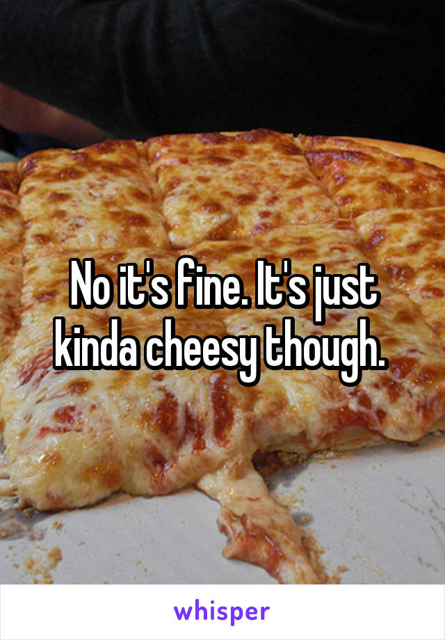 No it's fine. It's just kinda cheesy though. 