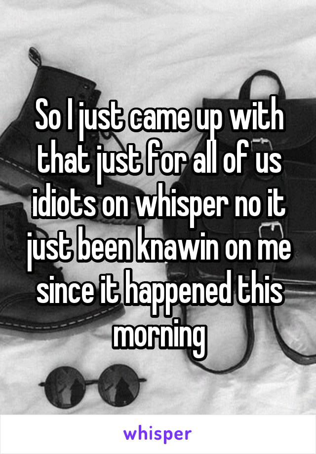 So I just came up with that just for all of us idiots on whisper no it just been knawin on me since it happened this morning