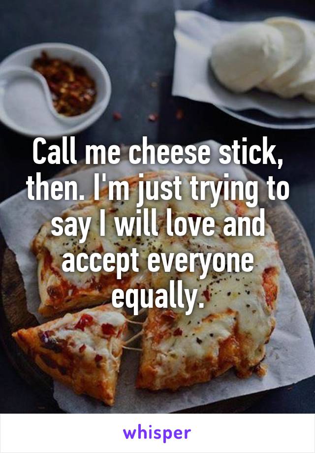 Call me cheese stick, then. I'm just trying to say I will love and accept everyone equally.