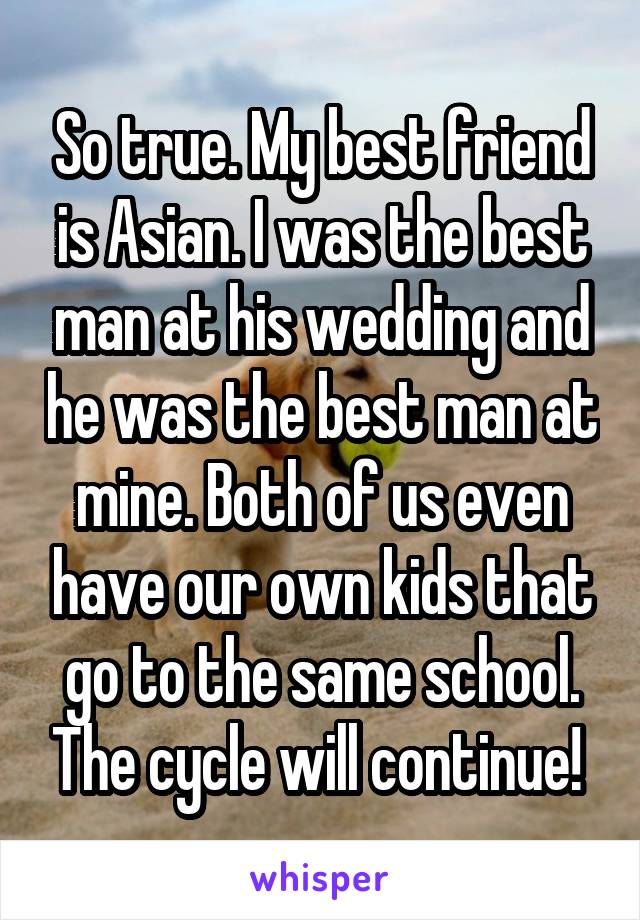 So true. My best friend is Asian. I was the best man at his wedding and he was the best man at mine. Both of us even have our own kids that go to the same school. The cycle will continue! 