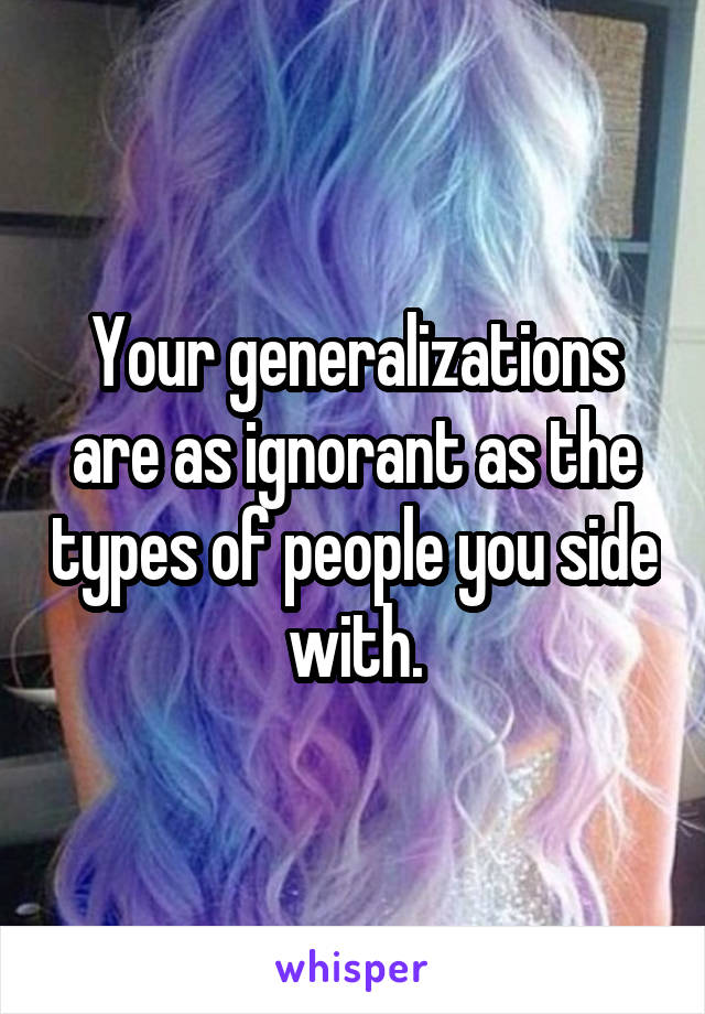 Your generalizations are as ignorant as the types of people you side with.