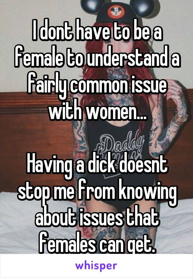 I dont have to be a female to understand a fairly common issue with women...

Having a dick doesnt stop me from knowing about issues that females can get.