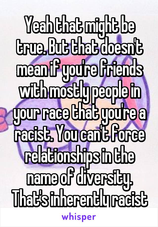 Yeah that might be true. But that doesn't mean if you're friends with mostly people in your race that you're a racist. You can't force relationships in the name of diversity. That's inherently racist