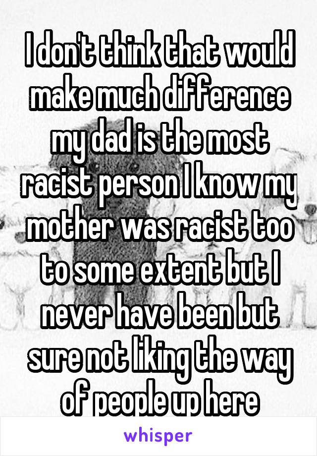 I don't think that would make much difference my dad is the most racist person I know my mother was racist too to some extent but I never have been but sure not liking the way of people up here