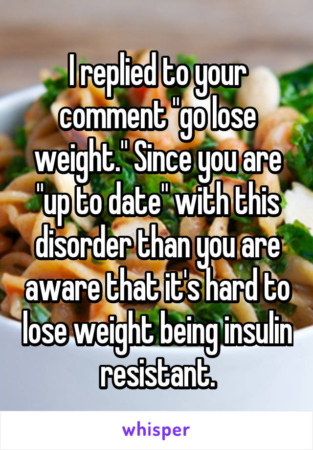 I replied to your comment "go lose weight." Since you are "up to date" with this disorder than you are aware that it's hard to lose weight being insulin resistant.