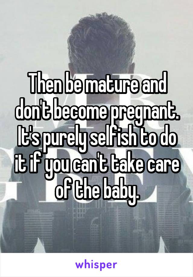 Then be mature and don't become pregnant. It's purely selfish to do it if you can't take care of the baby.