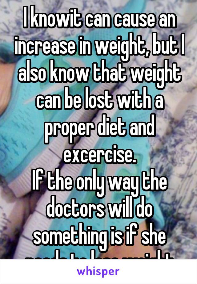 I knowit can cause an increase in weight, but I also know that weight can be lost with a proper diet and excercise.
If the only way the doctors will do something is if she needs to lose weight