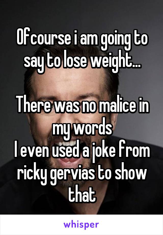 Ofcourse i am going to say to lose weight...

There was no malice in my words
I even used a joke from ricky gervias to show that