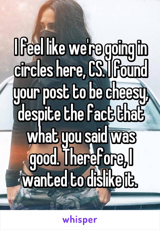 I feel like we're going in circles here, CS. I found your post to be cheesy, despite the fact that what you said was good. Therefore, I wanted to dislike it. 