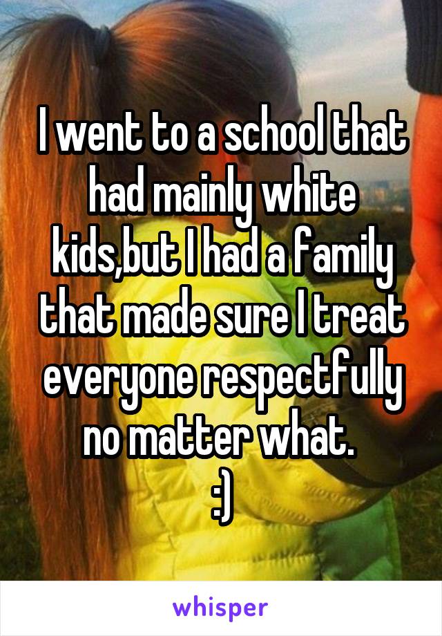 I went to a school that had mainly white kids,but I had a family that made sure I treat everyone respectfully no matter what. 
:)