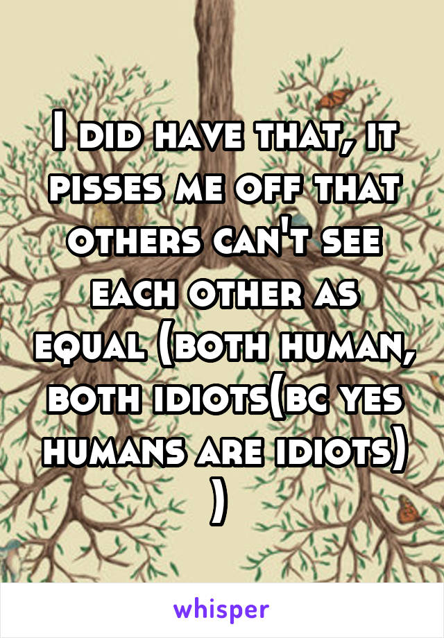 I did have that, it pisses me off that others can't see each other as equal (both human, both idiots(bc yes humans are idiots) ) 