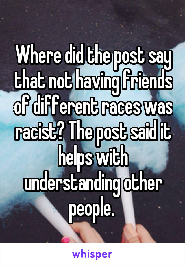 Where did the post say that not having friends of different races was racist? The post said it helps with understanding other people. 