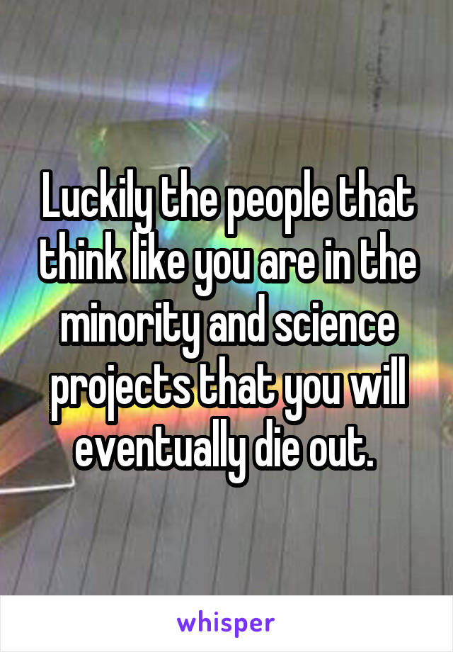 Luckily the people that think like you are in the minority and science projects that you will eventually die out. 